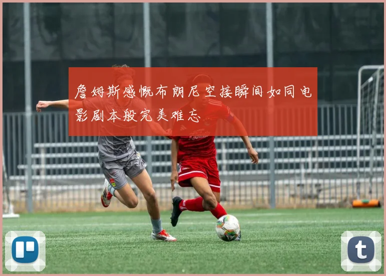 詹姆斯感慨布朗尼空接瞬间如同电影剧本般完美难忘