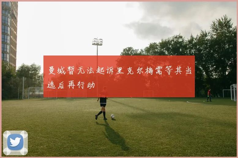 曼城暂无法起诉里克尔梅需等其当选后再行动
