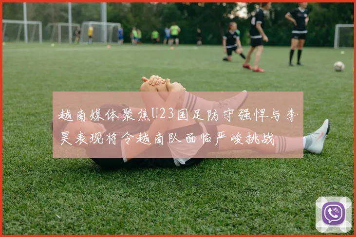 越南媒体聚焦U23国足防守强悍与李昊表现将令越南队面临严峻挑战