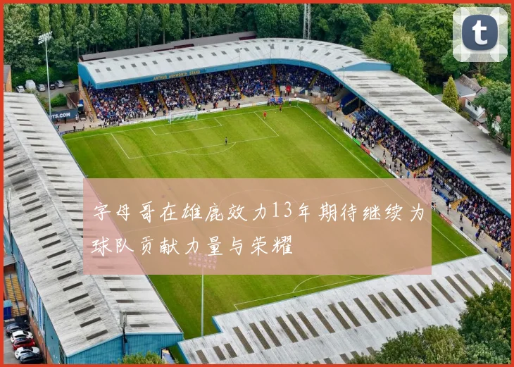 字母哥在雄鹿效力13年期待继续为球队贡献力量与荣耀