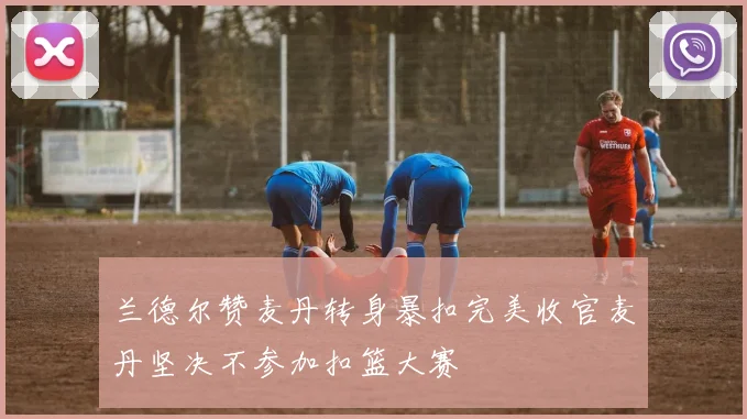 兰德尔赞麦丹转身暴扣完美收官麦丹坚决不参加扣篮大赛