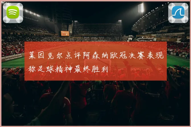 莱因克尔点评阿森纳欧冠决赛表现称足球精神最终胜利