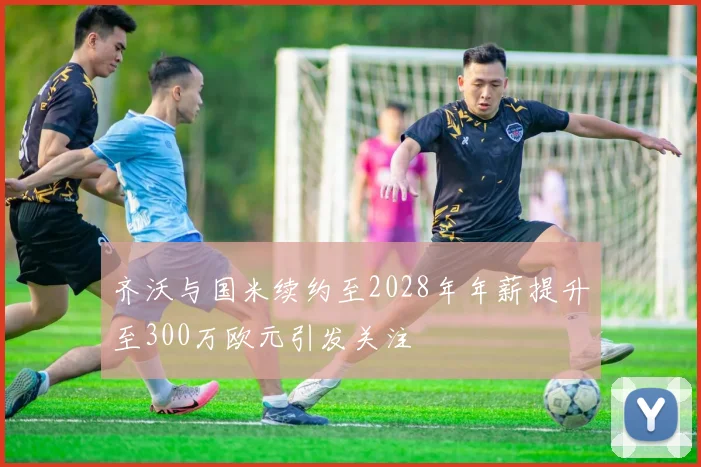 齐沃与国米续约至2028年年薪提升至300万欧元引发关注