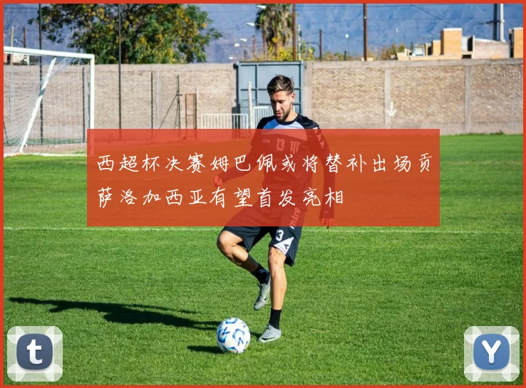 西超杯决赛姆巴佩或将替补出场贡萨洛加西亚有望首发亮相