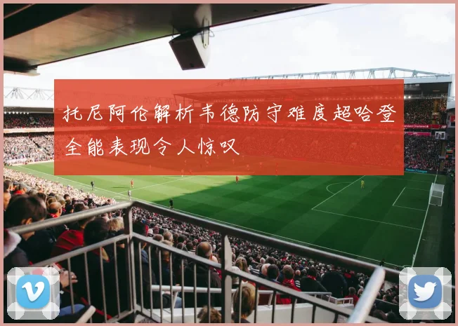托尼阿伦解析韦德防守难度超哈登全能表现令人惊叹