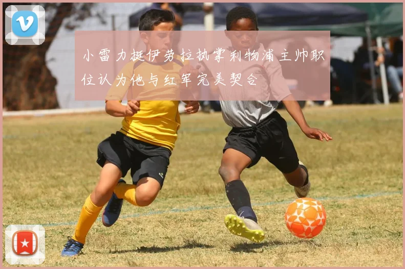 小雷力挺伊劳拉执掌利物浦主帅职位认为他与红军完美契合