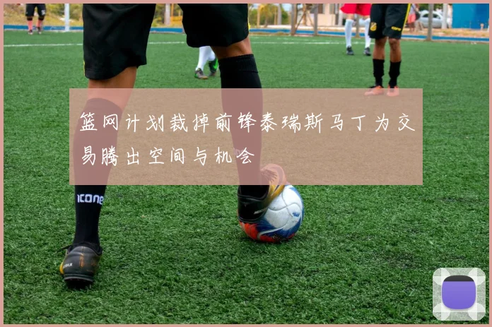 篮网计划裁掉前锋泰瑞斯马丁为交易腾出空间与机会