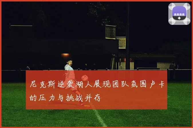 尼克斯逆袭湖人展现团队氛围卢卡的压力与挑战并存