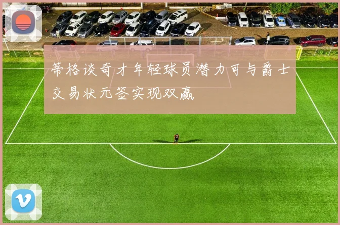 蒂格谈奇才年轻球员潜力可与爵士交易状元签实现双赢