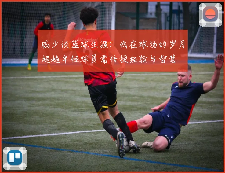 威少谈篮球生涯：我在球场的岁月超越年轻球员需传授经验与智慧