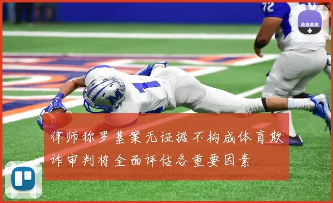 律师称罗基案无证据不构成体育欺诈审判将全面评估各重要因素