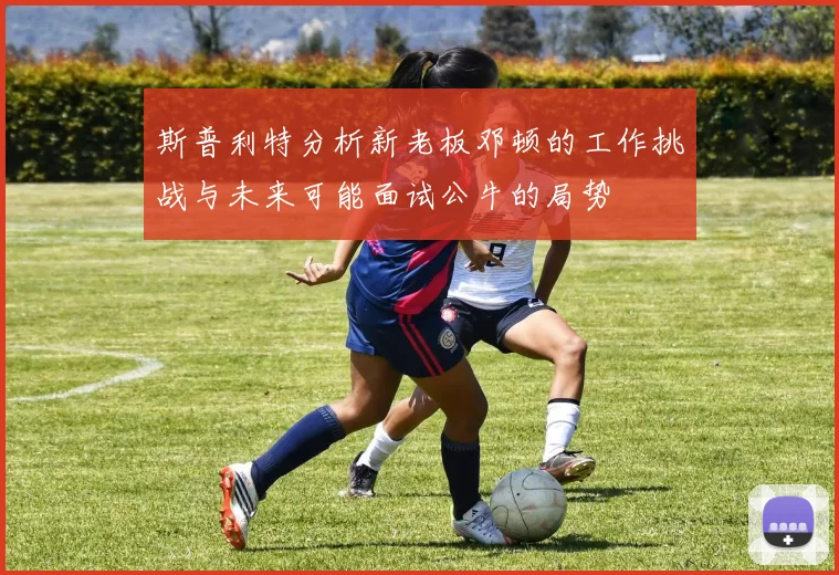 斯普利特分析新老板邓顿的工作挑战与未来可能面试公牛的局势