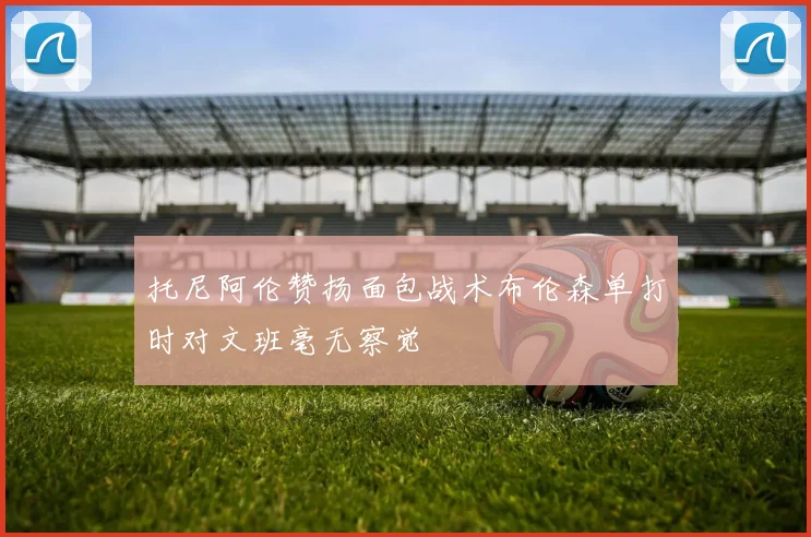 托尼阿伦赞扬面包战术布伦森单打时对文班毫无察觉