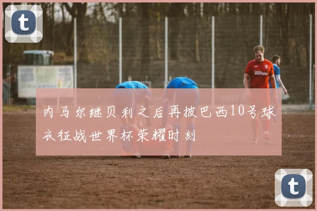 内马尔继贝利之后再披巴西10号球衣征战世界杯荣耀时刻