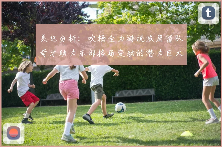 美记分析：吹杨全力游说浓眉留队奇才助力东部格局变动的潜力巨大