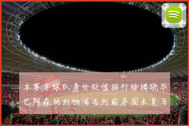 本赛季球队身价贬值排行榜揭晓毕巴阿森纳利物浦名列前茅国米皇马紧随其后