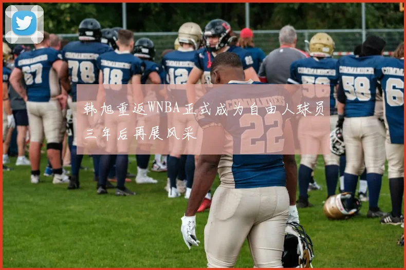 韩旭重返WNBA正式成为自由人球员三年后再展风采