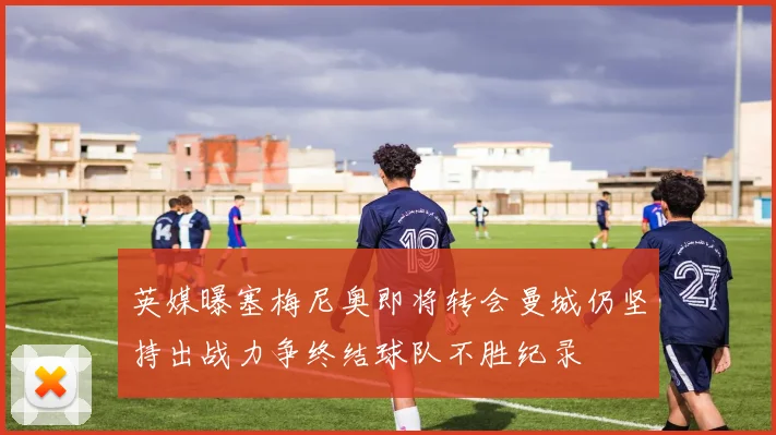 英媒曝塞梅尼奥即将转会曼城仍坚持出战力争终结球队不胜纪录