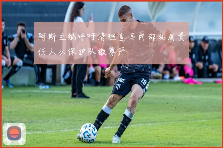 阿斯主编呼吁清理皇马内部乱局责任人以保护队徽尊严