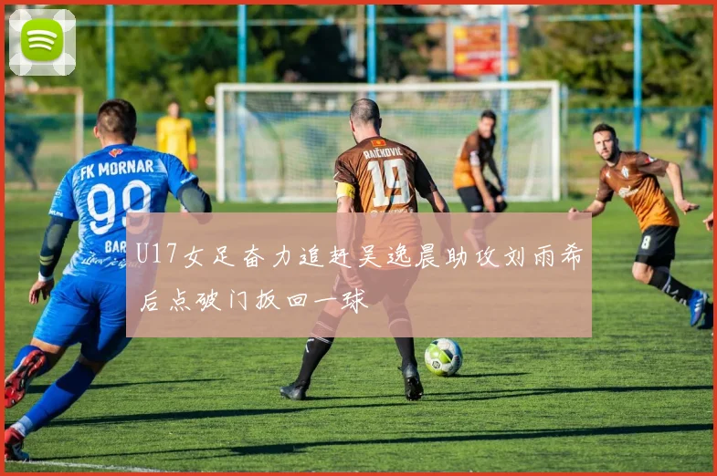 U17女足奋力追赶吴逸晨助攻刘雨希后点破门扳回一球