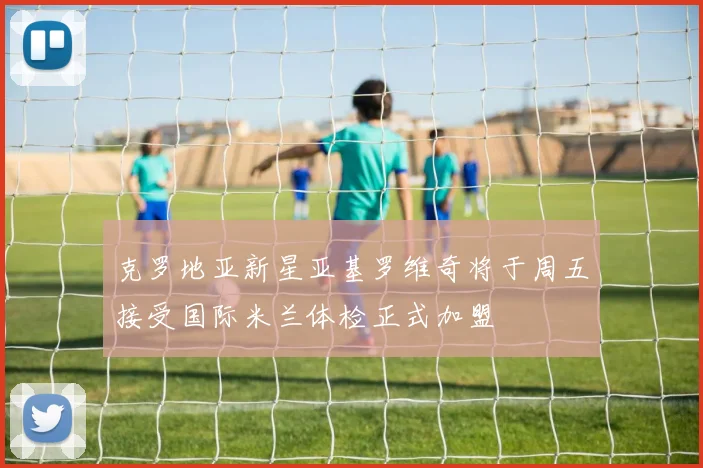 克罗地亚新星亚基罗维奇将于周五接受国际米兰体检正式加盟