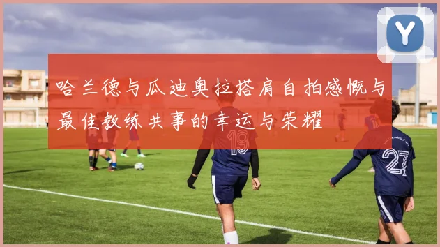 哈兰德与瓜迪奥拉搭肩自拍感慨与最佳教练共事的幸运与荣耀