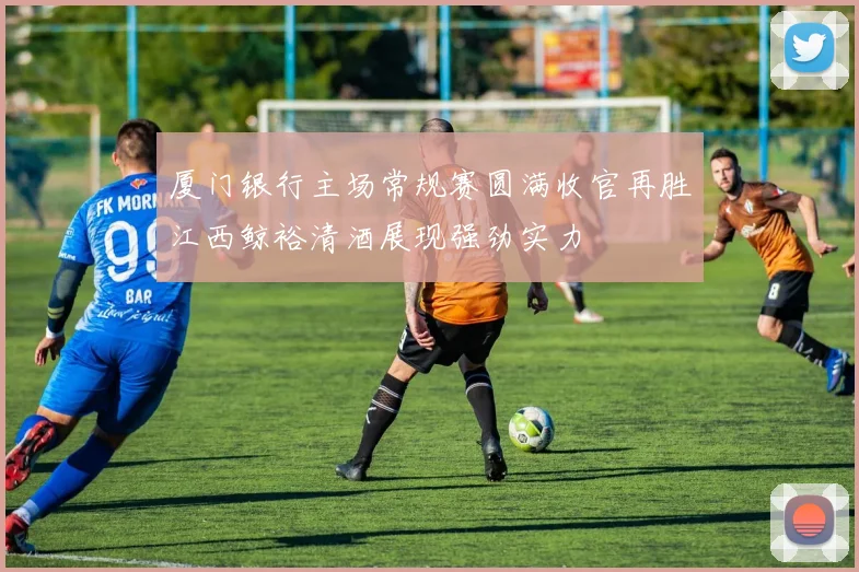厦门银行主场常规赛圆满收官再胜江西鲸裕清酒展现强劲实力