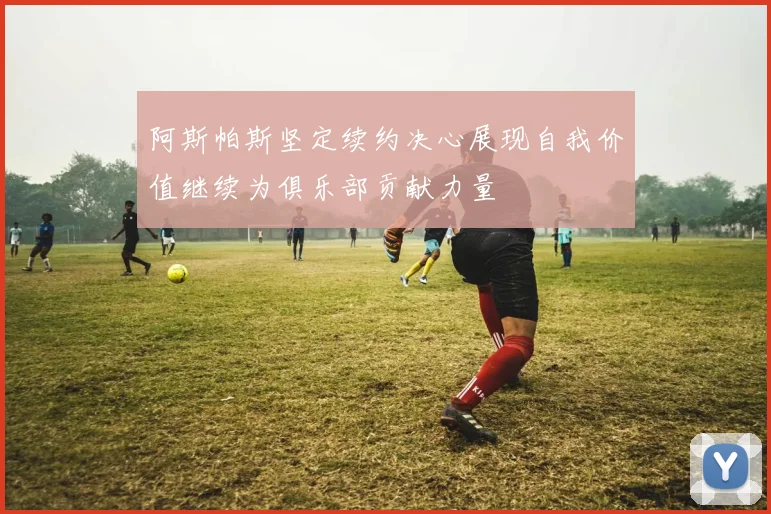 阿斯帕斯坚定续约决心展现自我价值继续为俱乐部贡献力量