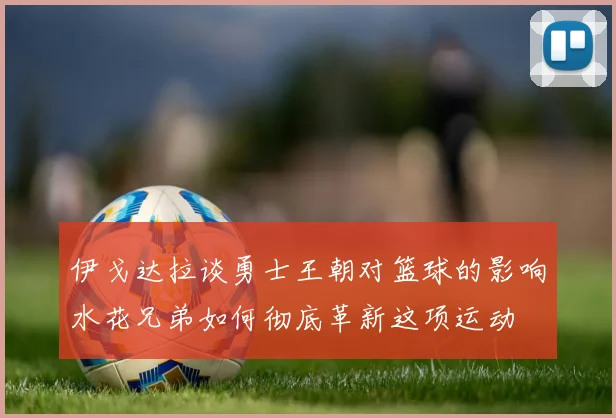 伊戈达拉谈勇士王朝对篮球的影响水花兄弟如何彻底革新这项运动