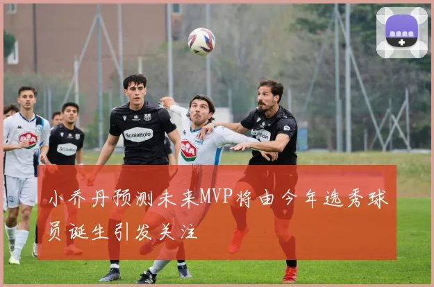 小乔丹预测未来MVP将由今年选秀球员诞生引发关注