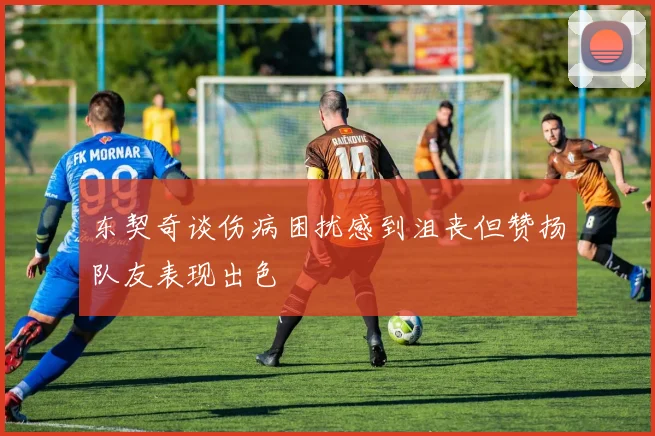 东契奇谈伤病困扰感到沮丧但赞扬队友表现出色