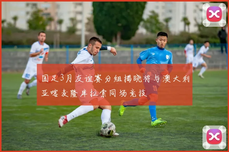 国足3月友谊赛分组揭晓将与澳大利亚喀麦隆库拉索同场竞技