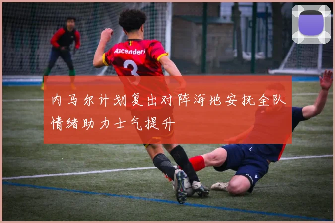 内马尔计划复出对阵海地安抚全队情绪助力士气提升